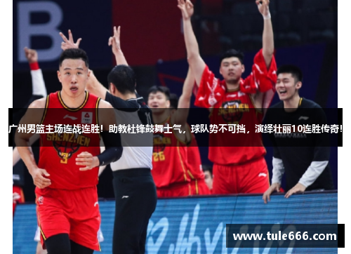 广州男篮主场连战连胜！助教杜锋鼓舞士气，球队势不可挡，演绎壮丽10连胜传奇！