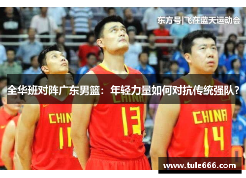 全华班对阵广东男篮：年轻力量如何对抗传统强队？