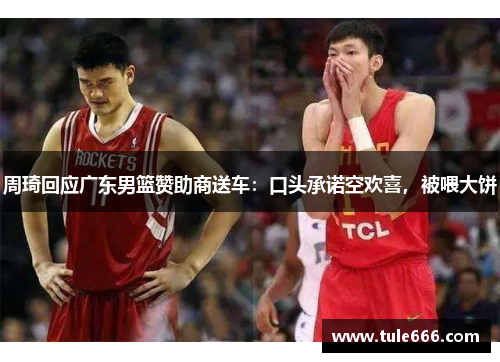 周琦回应广东男篮赞助商送车：口头承诺空欢喜，被喂大饼
